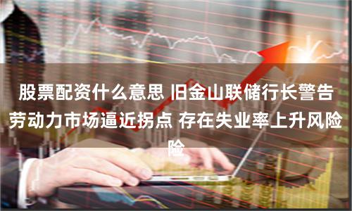 股票配资什么意思 旧金山联储行长警告劳动力市场逼近拐点 存在失业率上升风险