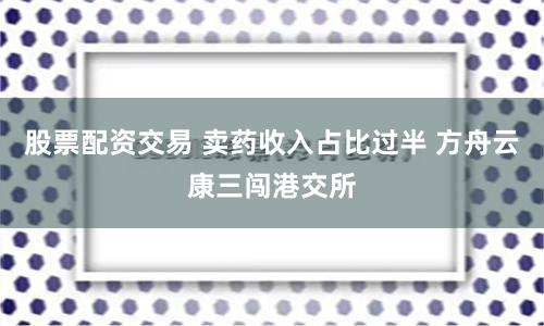 股票配资交易 卖药收入占比过半 方舟云康三闯港交所