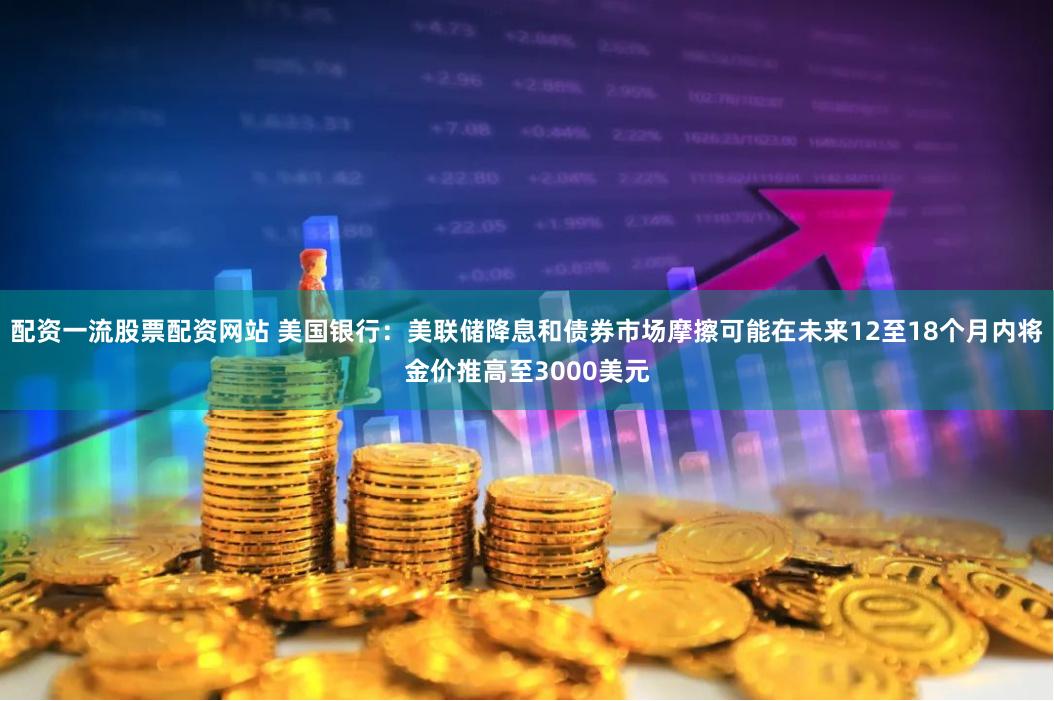 配资一流股票配资网站 美国银行：美联储降息和债券市场摩擦可能在未来12至18个月内将金价推高至3000美元
