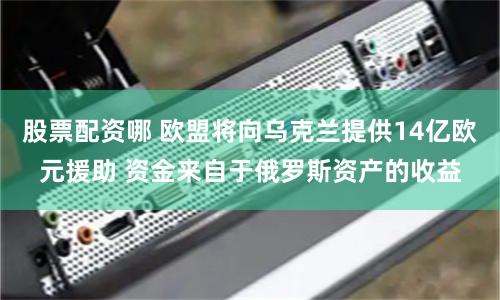 股票配资哪 欧盟将向乌克兰提供14亿欧元援助 资金来自于俄罗斯资产的收益