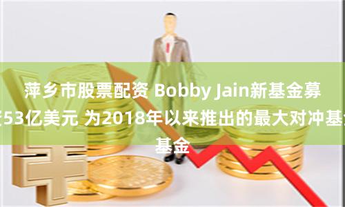 萍乡市股票配资 Bobby Jain新基金募资53亿美元 为2018年以来推出的最大对冲基金
