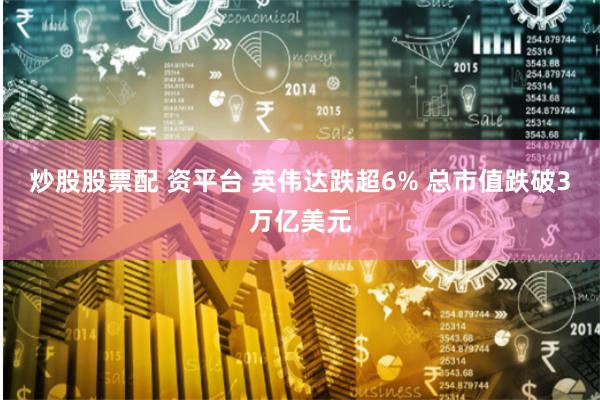 炒股股票配 资平台 英伟达跌超6% 总市值跌破3万亿美元