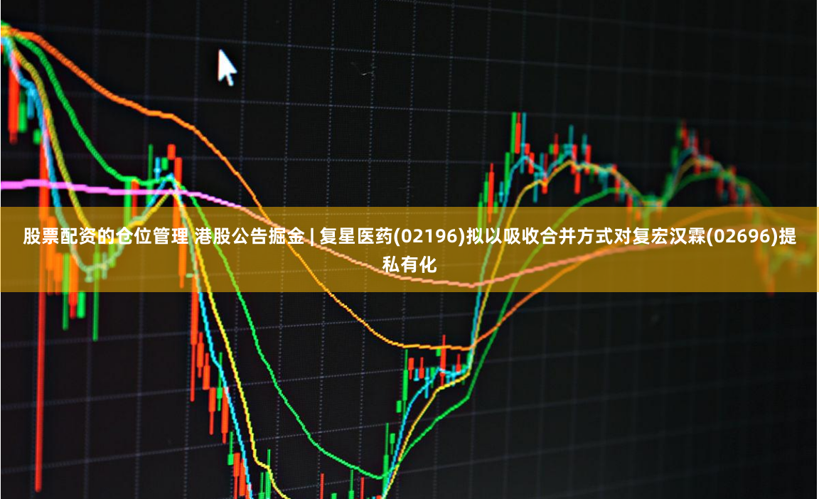 股票配资的仓位管理 港股公告掘金 | 复星医药(02196)拟以吸收合并方式对复宏汉霖(02696)提私有化