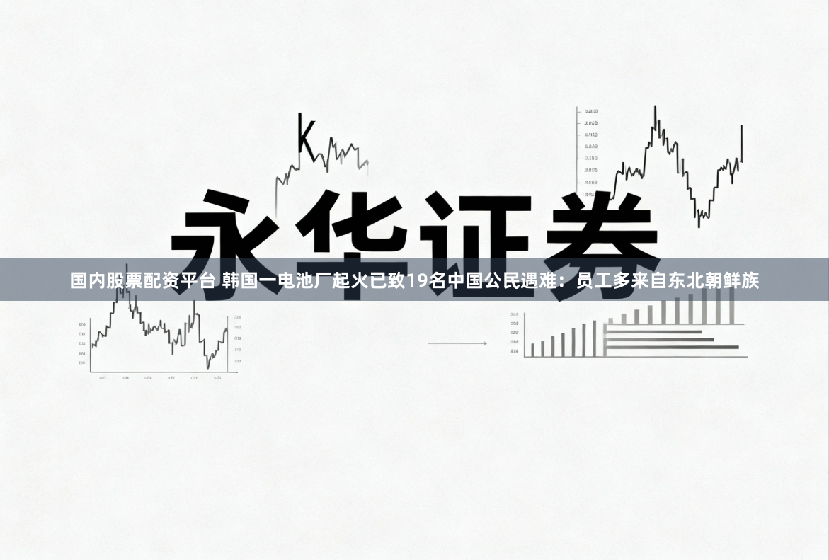 国内股票配资平台 韩国一电池厂起火已致19名中国公民遇难：员工多来自东北朝鲜族
