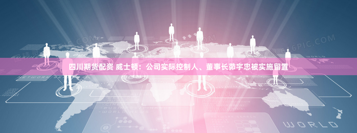 四川期货配资 威士顿：公司实际控制人、董事长茆宇忠被实施留置