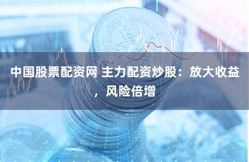 中国股票配资网 主力配资炒股：放大收益，风险倍增
