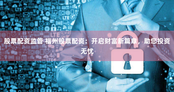 股票配资监管 福州股票配资：开启财富新篇章，助您投资无忧