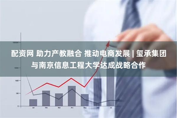 配资网 助力产教融合 推动电商发展 | 玺承集团与南京信息工程大学达成战略合作
