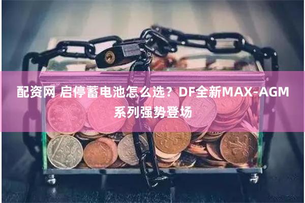 配资网 启停蓄电池怎么选？DF全新MAX-AGM系列强势登场