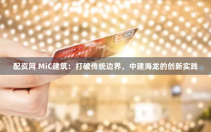 配资网 MiC建筑：打破传统边界，中建海龙的创新实践