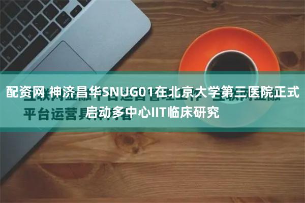 配资网 神济昌华SNUG01在北京大学第三医院正式启动多中心IIT临床研究