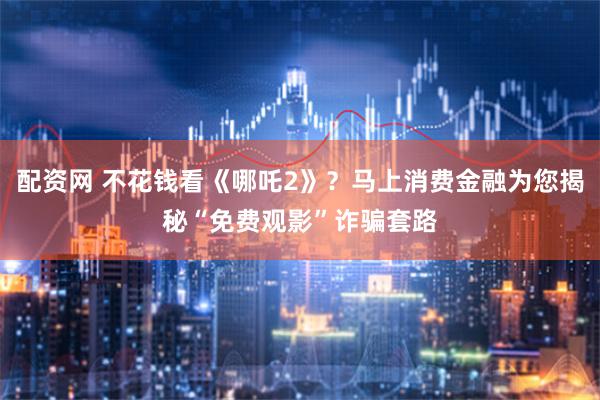 配资网 不花钱看《哪吒2》？马上消费金融为您揭秘“免费观影”诈骗套路